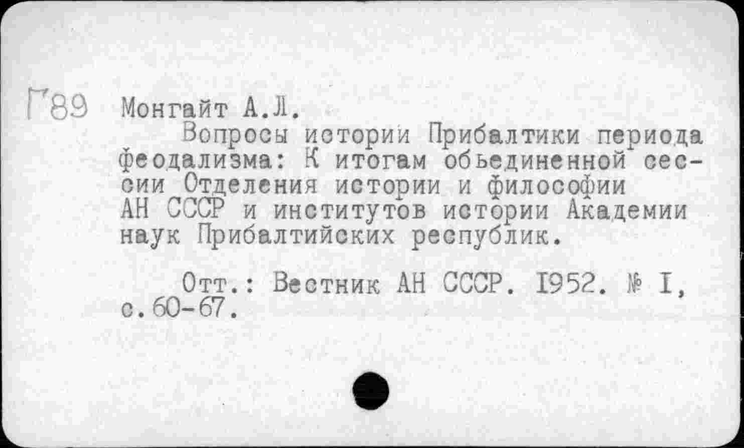 ﻿Г89 Монгайт А.Л.
Вопроса истории Прибалтики периода феодализма: К итогам объединенной сессии Отделения истории и философии АН СССР и институтов истории Академии наук Прибалтийских республик.
Отт.: Вестник АН СССР. 1952. № I, с. 60-67.